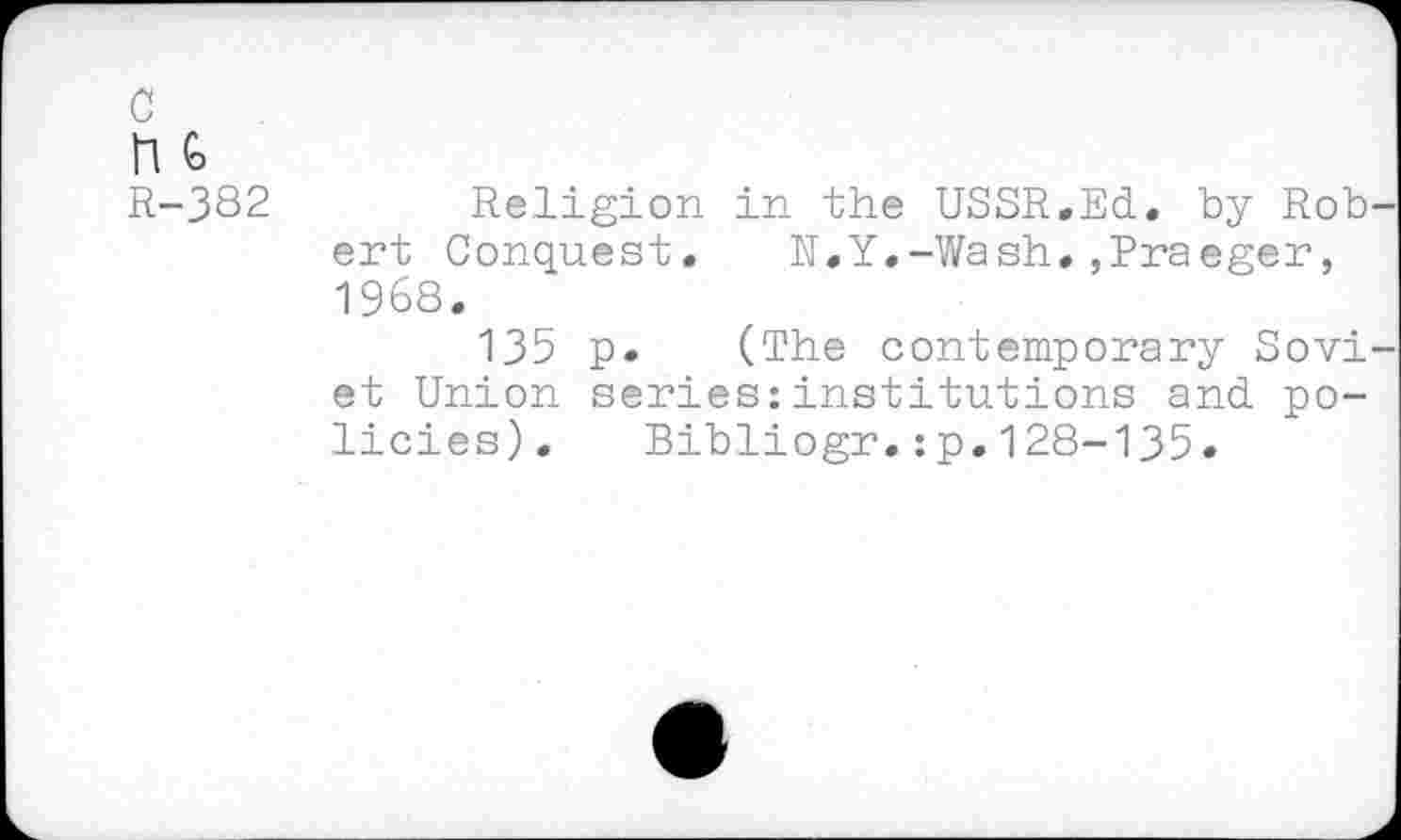 ﻿c
n <o
R-382
Religion in the USSR.Ed. by Rob ent Conquest,	N.Y.-Wash.,Praeger,
1968.
135 p. (The contemporary Sovi et Union series:institutions and policies). Bibliogr.:p.128-135.